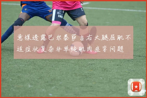 意媒透露巴尔泰萨吉右大腿屈肌不适症状复杂非单纯肌肉痉挛问题