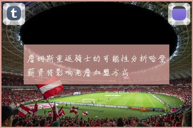 詹姆斯重返骑士的可能性分析哈登薪资将影响老詹加盟方式