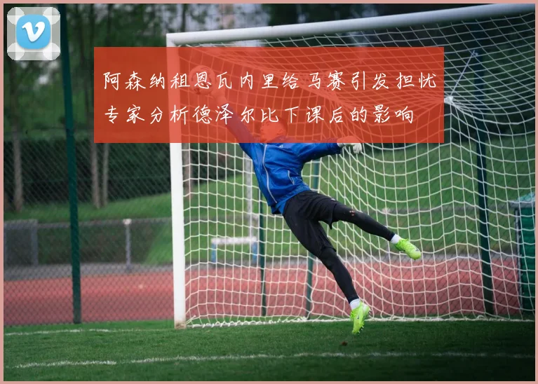 阿森纳租恩瓦内里给马赛引发担忧专家分析德泽尔比下课后的影响