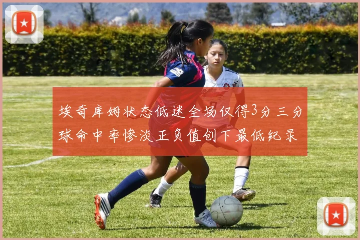埃奇库姆状态低迷全场仅得3分三分球命中率惨淡正负值创下最低纪录