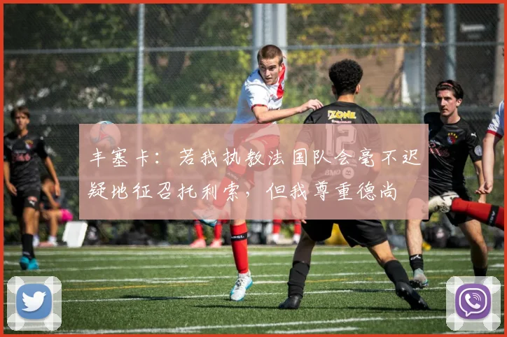 丰塞卡：若我执教法国队会毫不迟疑地征召托利索，但我尊重德尚