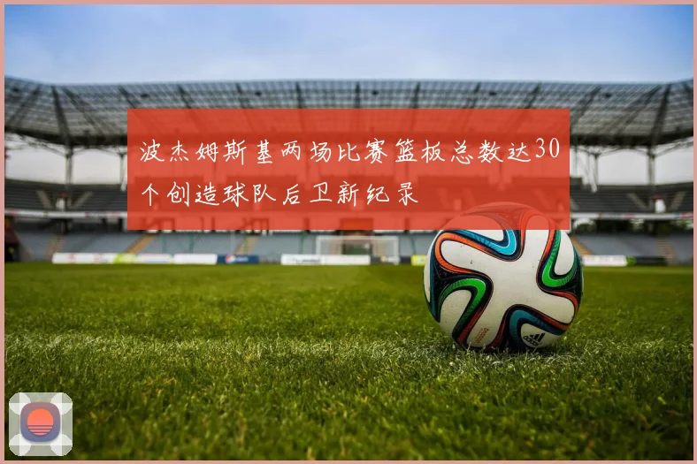 波杰姆斯基两场比赛篮板总数达30个创造球队后卫新纪录