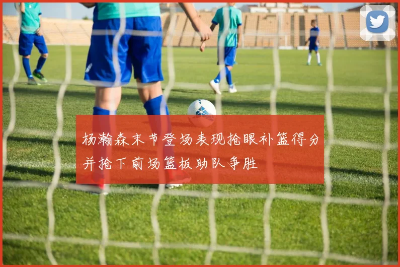 杨瀚森末节登场表现抢眼补篮得分并抢下前场篮板助队争胜