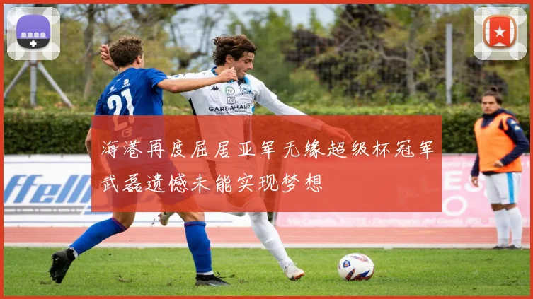 海港再度屈居亚军无缘超级杯冠军武磊遗憾未能实现梦想