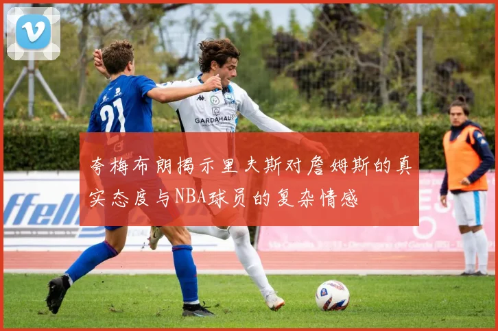 夸梅布朗揭示里夫斯对詹姆斯的真实态度与NBA球员的复杂情感