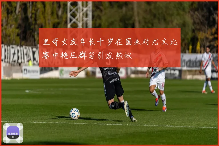 里奇女友年长十岁在国米对尤文比赛中艳压群芳引发热议