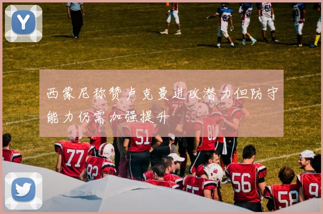 西蒙尼称赞卢克曼进攻潜力但防守能力仍需加强提升