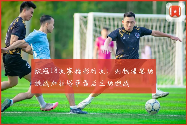 欧冠18决赛精彩对决：利物浦客场挑战加拉塔萨雷后主场迎战