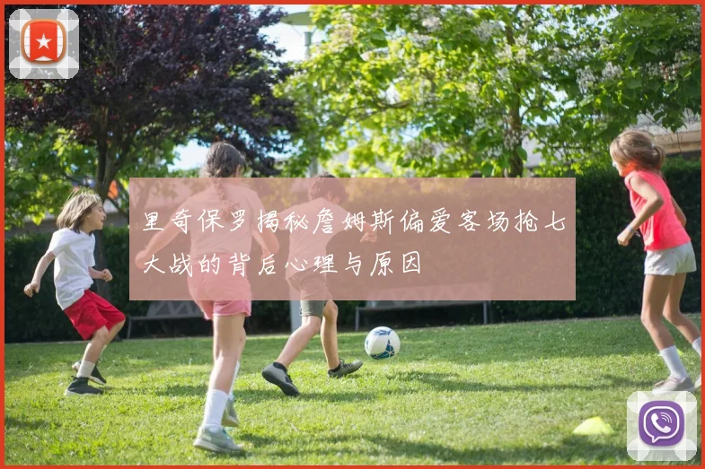 里奇保罗揭秘詹姆斯偏爱客场抢七大战的背后心理与原因