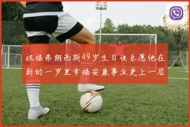 祝福弗朗西斯49岁生日快乐愿他在新的一岁里幸福安康事业更上一层楼
