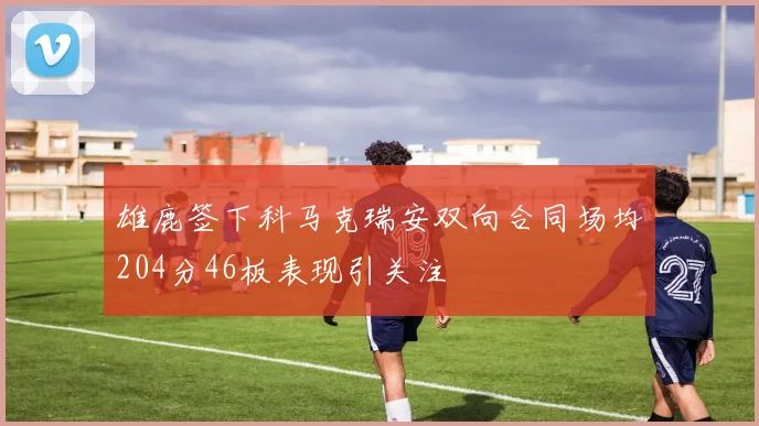 雄鹿签下科马克瑞安双向合同场均204分46板表现引关注