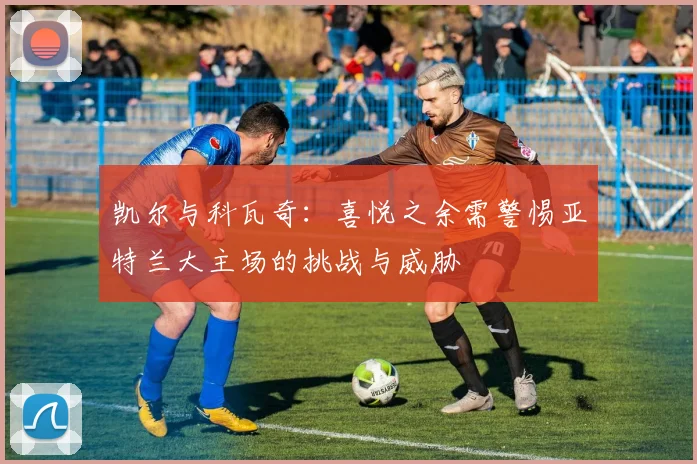 凯尔与科瓦奇：喜悦之余需警惕亚特兰大主场的挑战与威胁