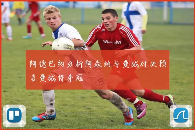 阿德巴约分析阿森纳与曼城对决预言曼城将夺冠