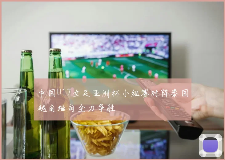 中国U17女足亚洲杯小组赛对阵泰国越南缅甸全力争胜
