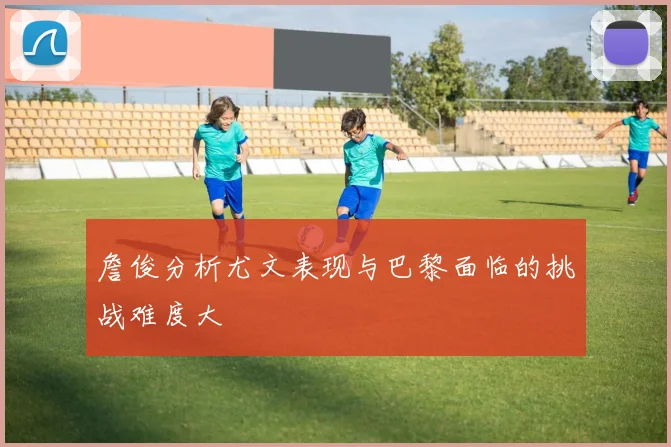 詹俊分析尤文表现与巴黎面临的挑战难度大