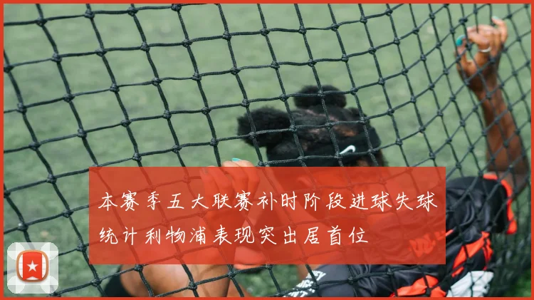 本赛季五大联赛补时阶段进球失球统计利物浦表现突出居首位