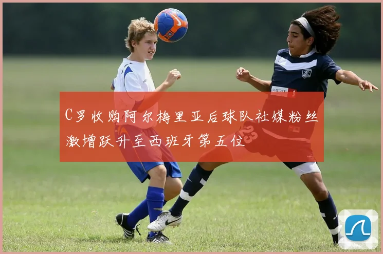 C罗收购阿尔梅里亚后球队社媒粉丝激增跃升至西班牙第五位