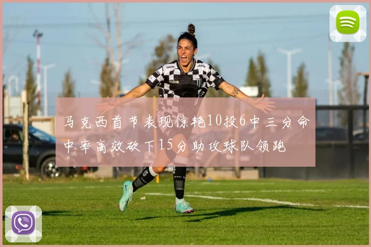马克西首节表现惊艳10投6中三分命中率高效砍下15分助攻球队领跑