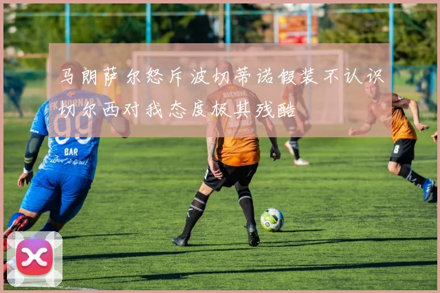 马朗萨尔怒斥波切蒂诺假装不认识切尔西对我态度极其残酷