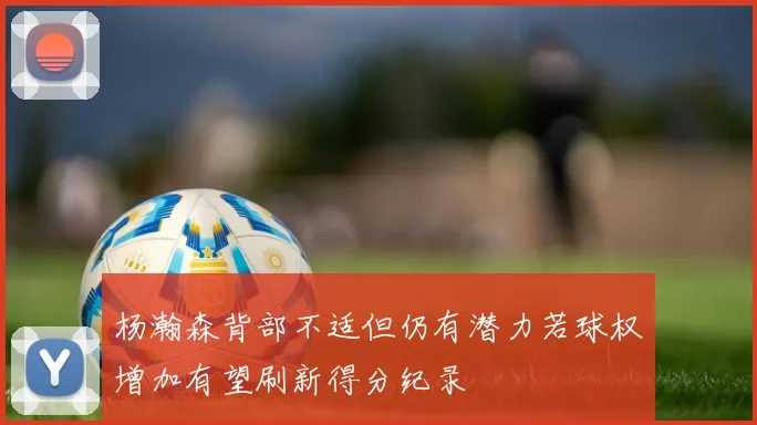 杨瀚森背部不适但仍有潜力若球权增加有望刷新得分纪录