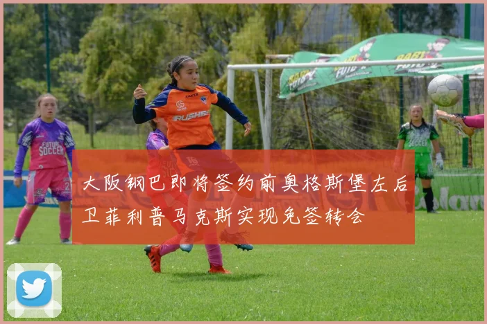 大阪钢巴即将签约前奥格斯堡左后卫菲利普马克斯实现免签转会
