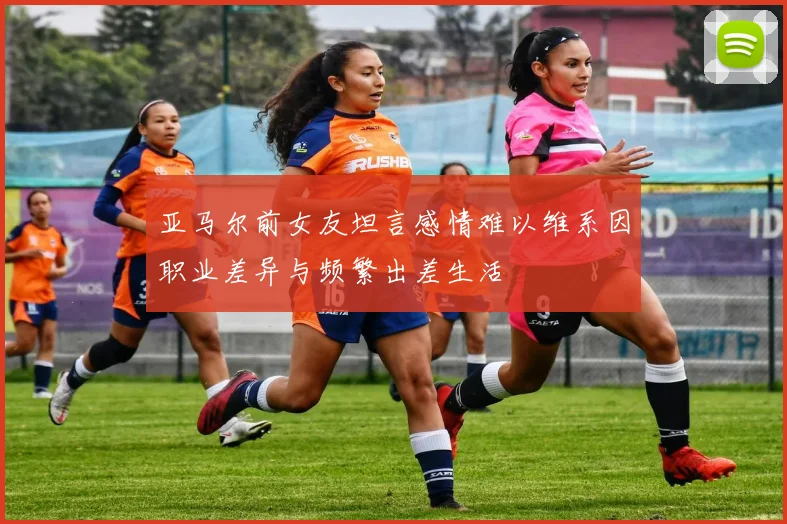 亚马尔前女友坦言感情难以维系因职业差异与频繁出差生活