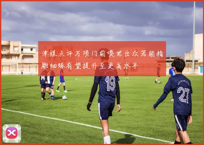 津媒点评万项门前嗅觉出众若能精雕细琢有望提升至更高水平