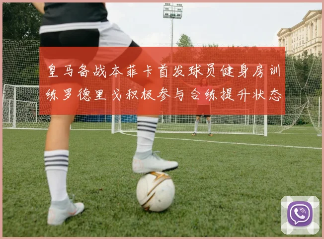 皇马备战本菲卡首发球员健身房训练罗德里戈积极参与合练提升状态