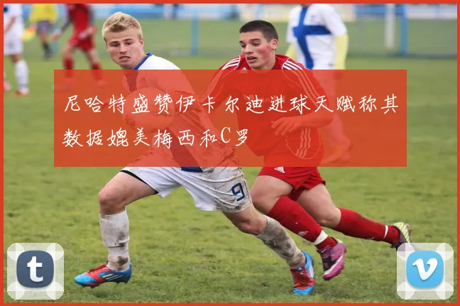 尼哈特盛赞伊卡尔迪进球天赋称其数据媲美梅西和C罗